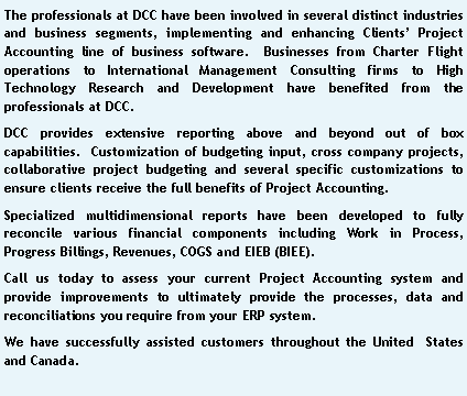 Text Box: The professionals at DCC have been involved in several distinct industries and business segments, implementing and enhancing Clients� Project Accounting line of business software.  Businesses from Charter Flight operations to International Management Consulting firms to High Technology Research and Development have benefited from the professionals at DCC.DCC provides extensive reporting above and beyond out of box capabilities.  Customization of budgeting input, cross company projects, collaborative project budgeting and several specific customizations to ensure clients receive the full benefits of Project Accounting.Specialized multidimensional reports have been developed to fully reconcile various financial components including Work in Process, Progress Billings, Revenues, COGS and EIEB (BIEE). Call us today to assess your current Project Accounting system and provide improvements to ultimately provide the processes, data and reconciliations you require from your ERP system.We have successfully assisted customers throughout the United  States and Canada.